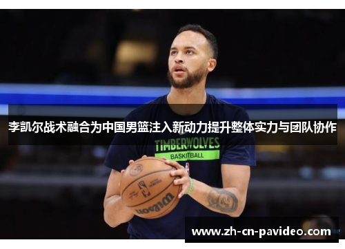 李凯尔战术融合为中国男篮注入新动力提升整体实力与团队协作